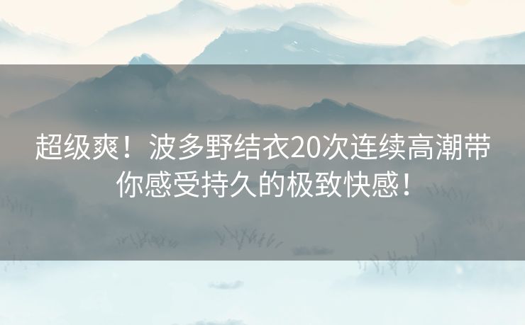 超级爽！波多野结衣20次连续高潮带你感受持久的极致快感！