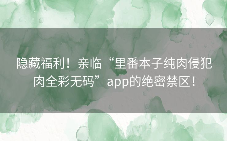隐藏福利！亲临“里番本子纯肉侵犯肉全彩无码”app的绝密禁区！