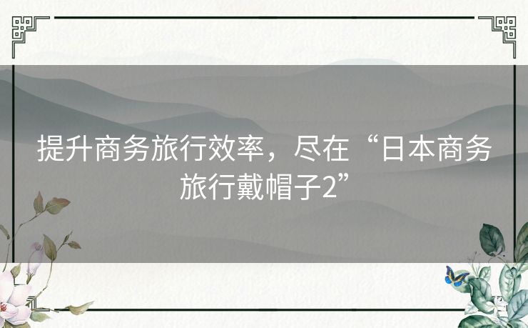 提升商务旅行效率，尽在“日本商务旅行戴帽子2”