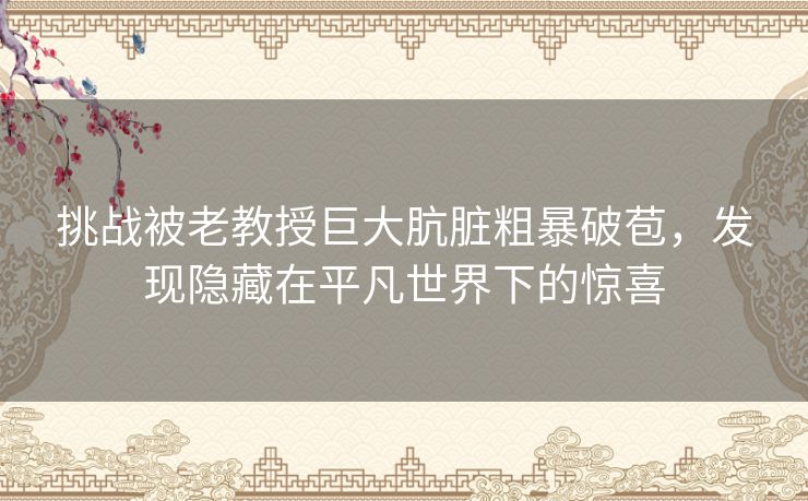 挑战被老教授巨大肮脏粗暴破苞，发现隐藏在平凡世界下的惊喜