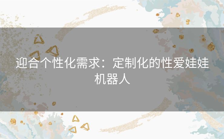 迎合个性化需求：定制化的性爱娃娃机器人
