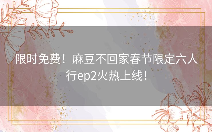 限时免费！麻豆不回家春节限定六人行ep2火热上线！