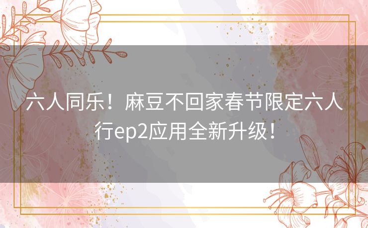 六人同乐！麻豆不回家春节限定六人行ep2应用全新升级！