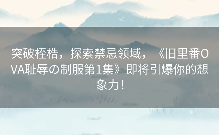 突破桎梏，探索禁忌领域，《旧里番OVA耻辱の制服第1集》即将引爆你的想象力！