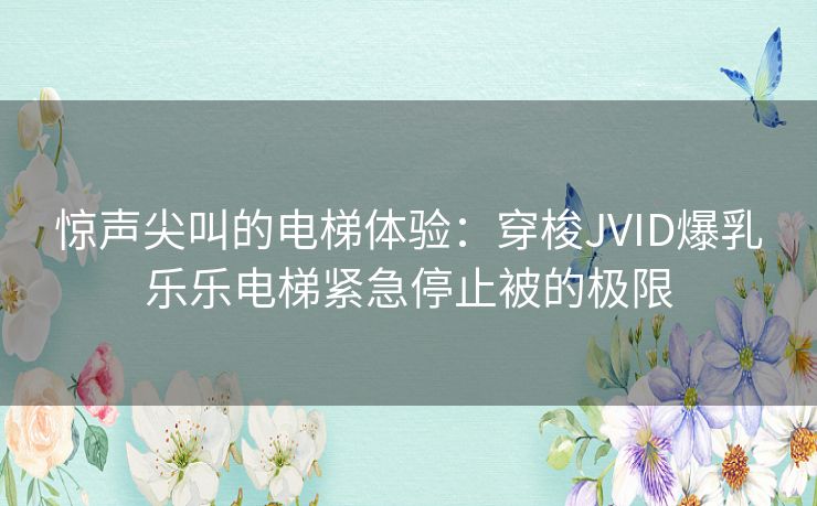 惊声尖叫的电梯体验：穿梭JVID爆乳乐乐电梯紧急停止被的极限