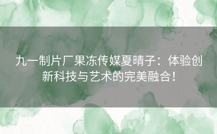 九一制片厂果冻传媒夏晴子：体验创新科技与艺术的完美融合！