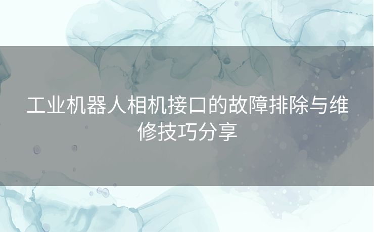 工业机器人相机接口的故障排除与维修技巧分享