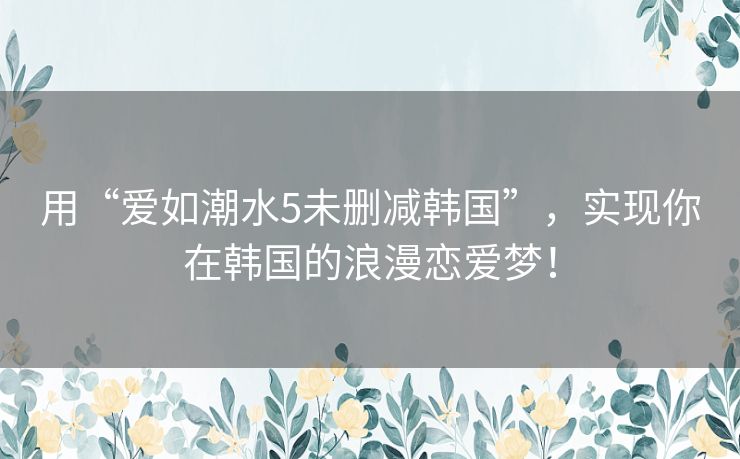 用“爱如潮水5未删减韩国”，实现你在韩国的浪漫恋爱梦！