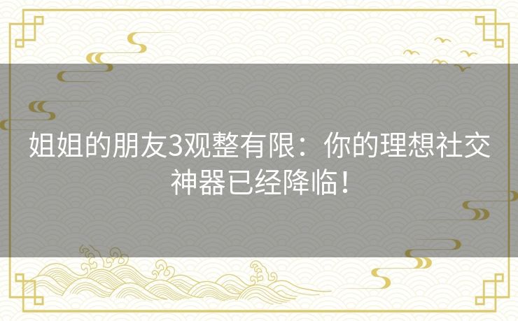 姐姐的朋友3观整有限：你的理想社交神器已经降临！
