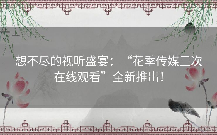 想不尽的视听盛宴：“花季传媒三次在线观看”全新推出！