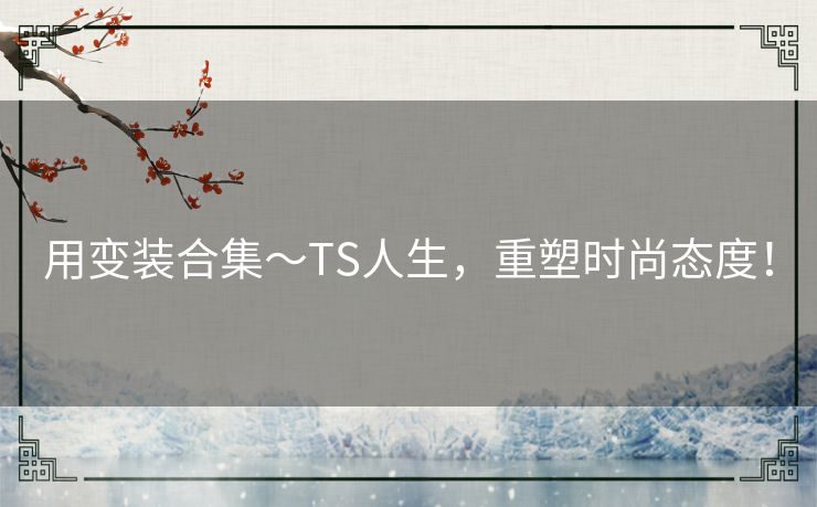 用变装合集～TS人生，重塑时尚态度！