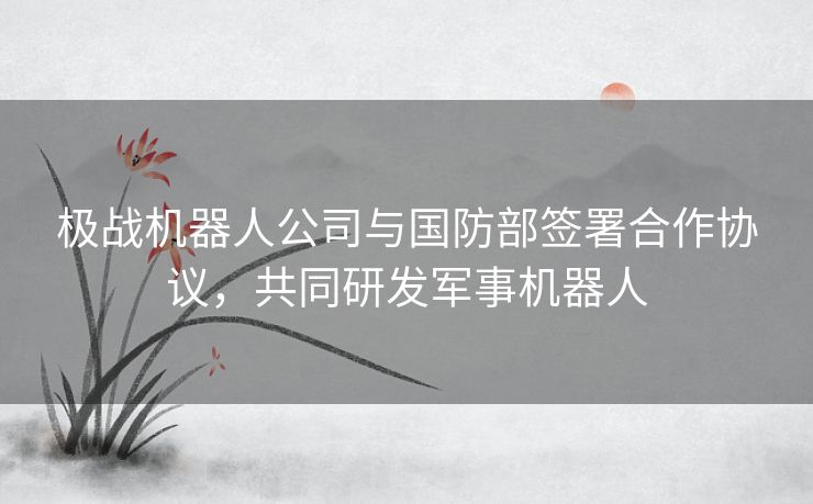 极战机器人公司与国防部签署合作协议，共同研发军事机器人