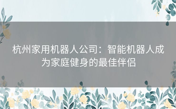 杭州家用机器人公司：智能机器人成为家庭健身的最佳伴侣