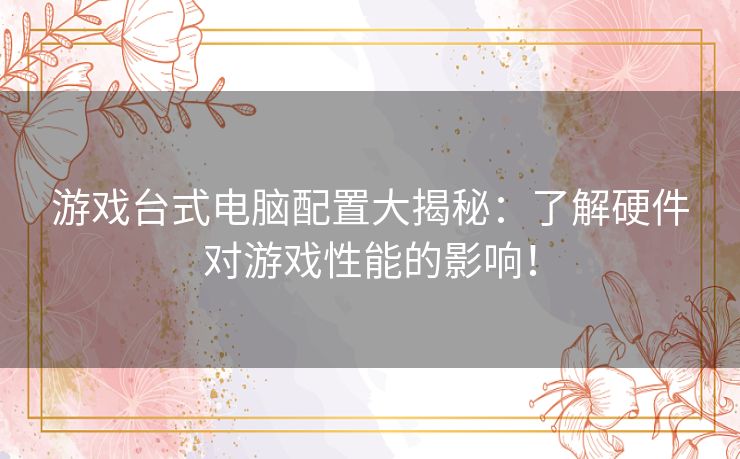 游戏台式电脑配置大揭秘：了解硬件对游戏性能的影响！