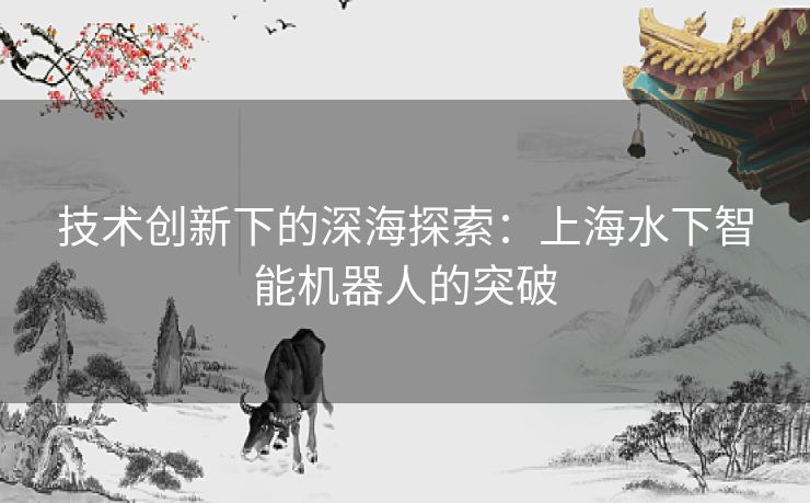 技术创新下的深海探索:上海水下智能机器人的突破 技术创新下的深海探索:上海水下智能机器人的突破