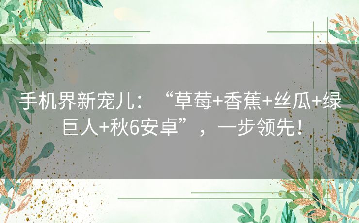 手机界新宠儿：“草莓+香蕉+丝瓜+绿巨人+秋6安卓”，一步领先！
