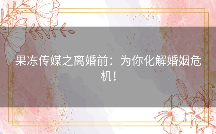 果冻传媒之离婚前：为你化解婚姻危机！