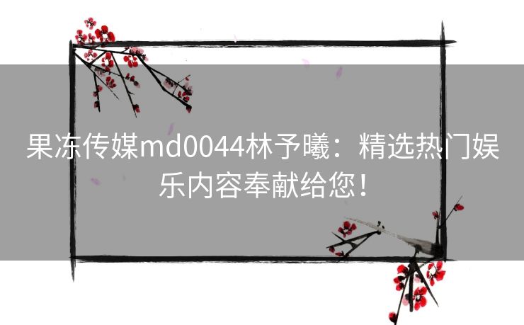 果冻传媒md0044林予曦：精选热门娱乐内容奉献给您！