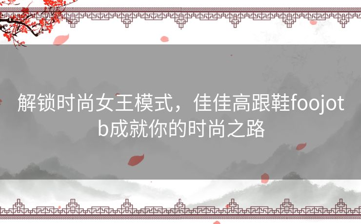 解锁时尚女王模式，佳佳高跟鞋foojotb成就你的时尚之路