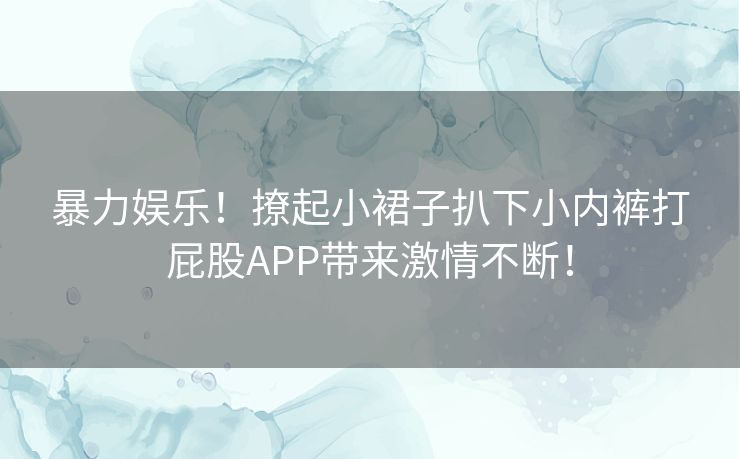 暴力娱乐！撩起小裙子扒下小内裤打屁股APP带来激情不断！