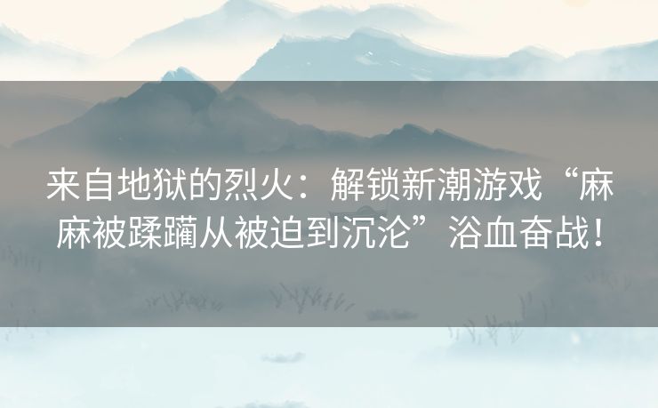 来自地狱的烈火：解锁新潮游戏“麻麻被蹂躏从被迫到沉沦”浴血奋战！