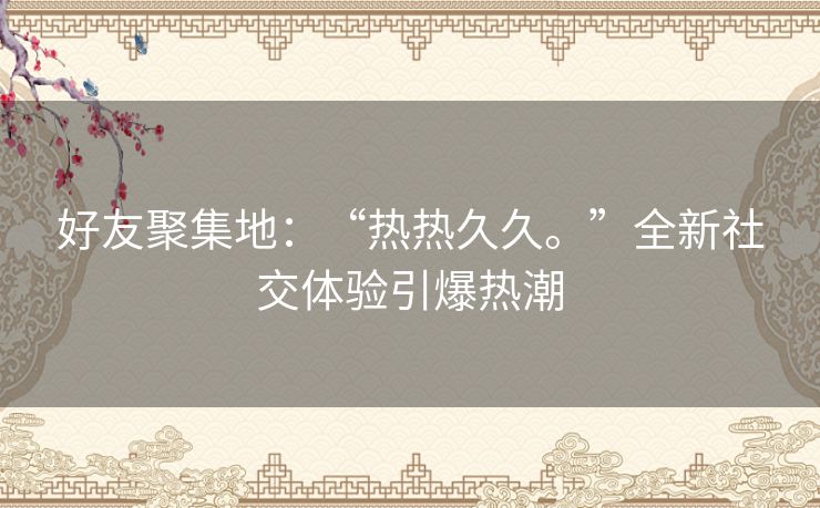 好友聚集地：“热热久久。”全新社交体验引爆热潮