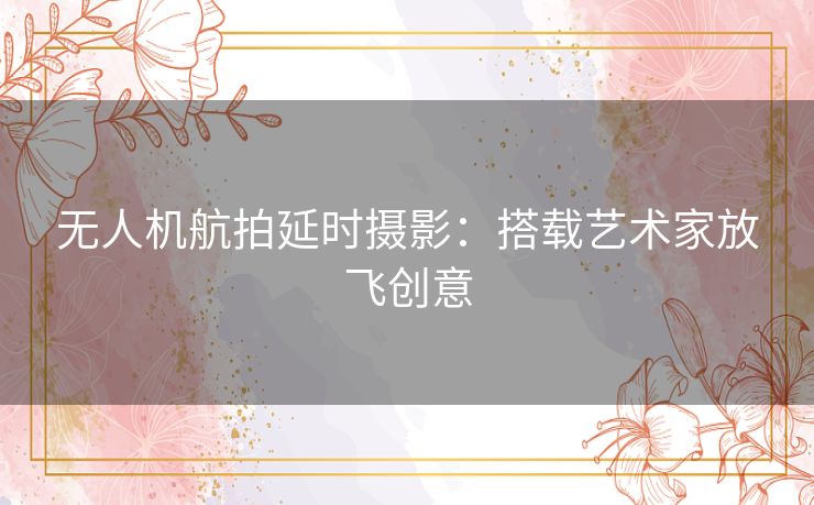 无人机航拍延时摄影：搭载艺术家放飞创意