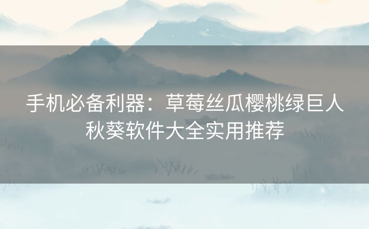 手机必备利器：草莓丝瓜樱桃绿巨人秋葵软件大全实用推荐