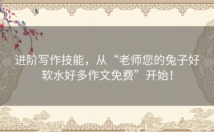 进阶写作技能，从“老师您的兔子好软水好多作文免费”开始！