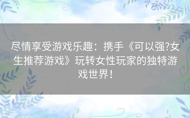 尽情享受游戏乐趣：携手《可以强?女生推荐游戏》玩转女性玩家的独特游戏世界！