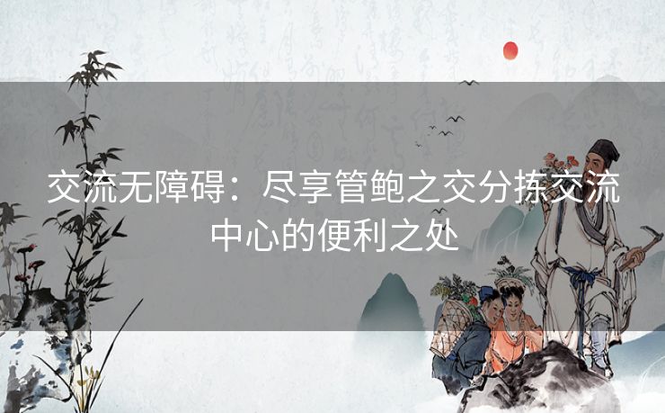 交流无障碍：尽享管鲍之交分拣交流中心的便利之处