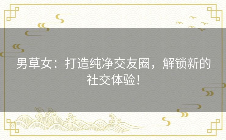 男草女：打造纯净交友圈，解锁新的社交体验！