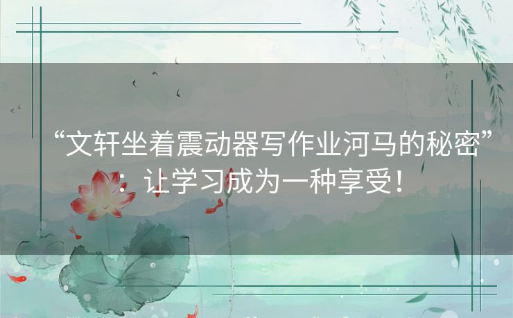 “文轩坐着震动器写作业河马的秘密”：让学习成为一种享受！