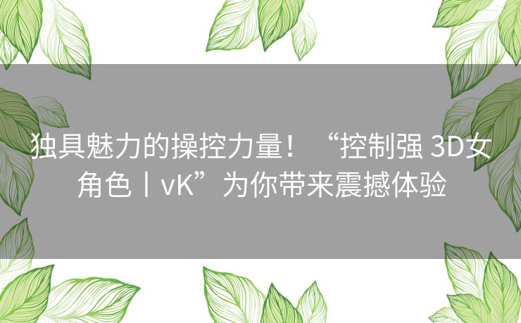 独具魅力的操控力量！“控制强 3D女角色丨vK”为你带来震撼体验