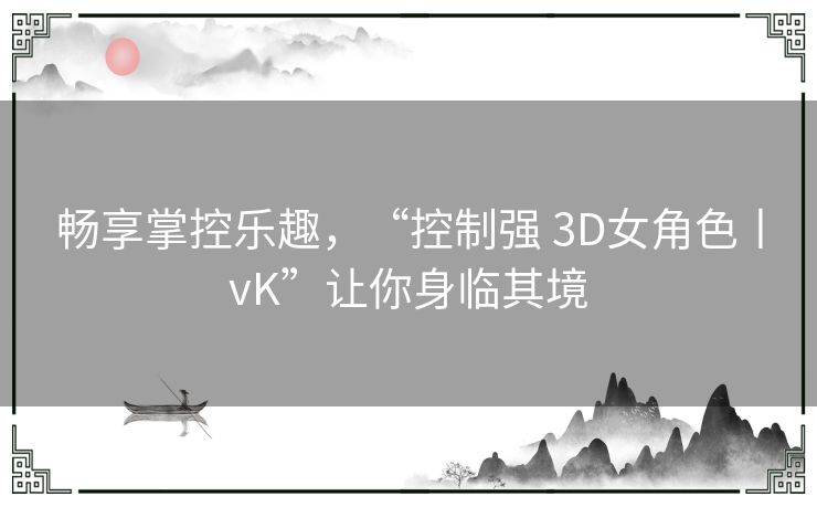 畅享掌控乐趣,“控制强 3D女角色丨vK”让你身临其境 畅享掌控乐趣,“控制强 3D女角色丨vK”让你身临其境