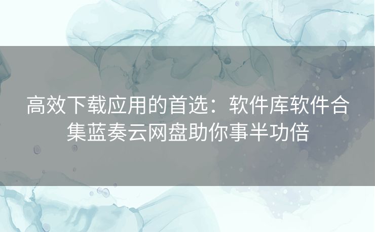高效下载应用的首选：软件库软件合集蓝奏云网盘助你事半功倍