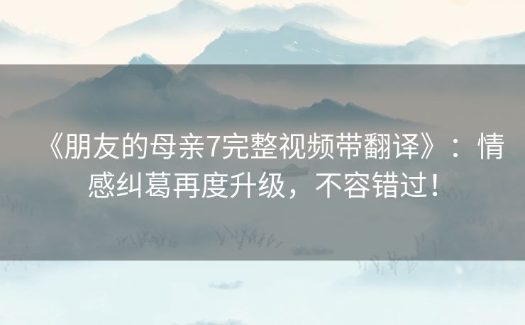 《朋友的母亲7完整视频带翻译》：情感纠葛再度升级，不容错过！