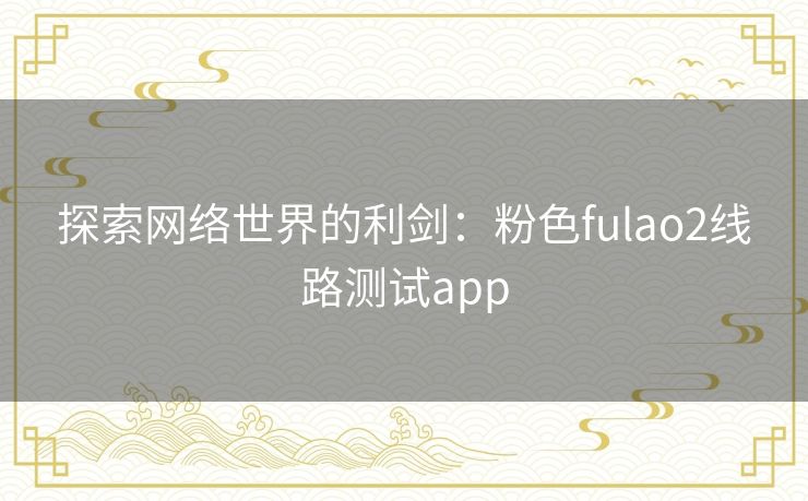 探索网络世界的利剑：粉色fulao2线路测试app