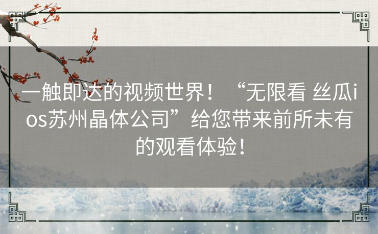 一触即达的视频世界！“无限看 丝瓜ios苏州晶体公司”给您带来前所未有的观看体验！