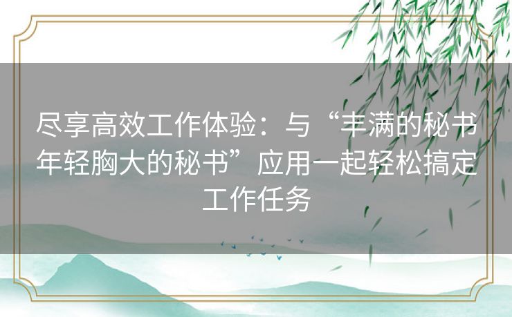 尽享高效工作体验:与“丰满的秘书年轻胸大的秘书”应用一起轻松搞定工作任务 尽享高效工作体验:与“丰满的秘书年轻胸大的秘书”应用一起轻松搞定工作任务