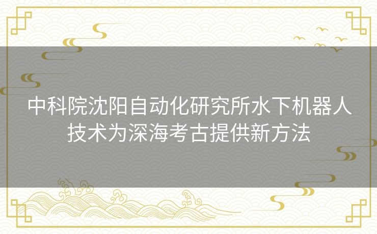 中科院沈阳自动化研究所水下机器人技术为深海考古提供新方法