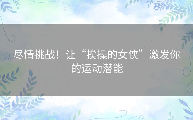 尽情挑战！让“挨操的女侠”激发你的运动潜能