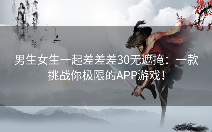 男生女生一起差差差30无遮掩：一款挑战你极限的APP游戏！