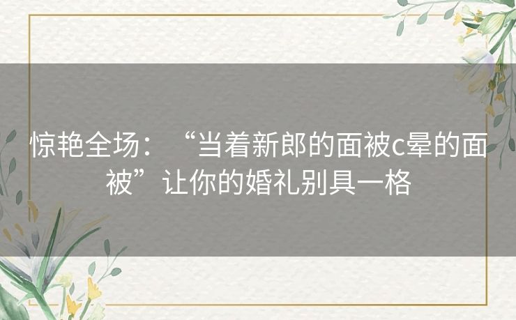 惊艳全场：“当着新郎的面被c晕的面被”让你的婚礼别具一格