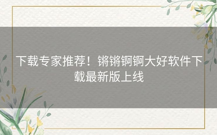 下载专家推荐！锵锵锕锕大好软件下载最新版上线