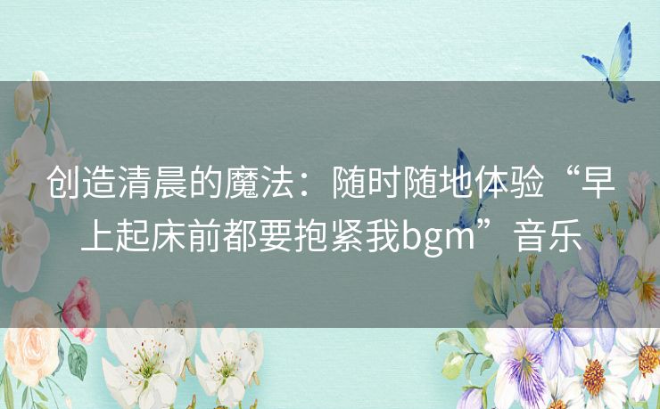 创造清晨的魔法:随时随地体验“早上起床前都要抱紧我bgm”音乐 创造清晨的魔法:随时随地体验“早上起床前都要抱紧我bgm”音乐