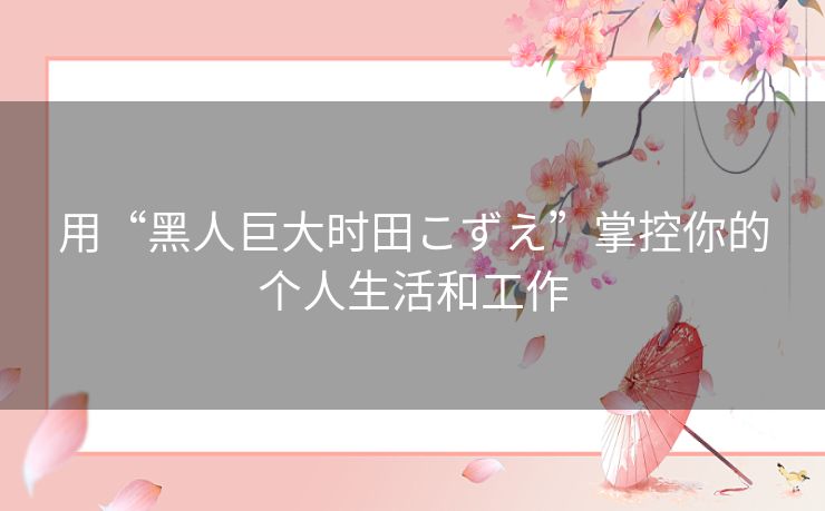 用“黑人巨大时田こずえ”掌控你的个人生活和工作