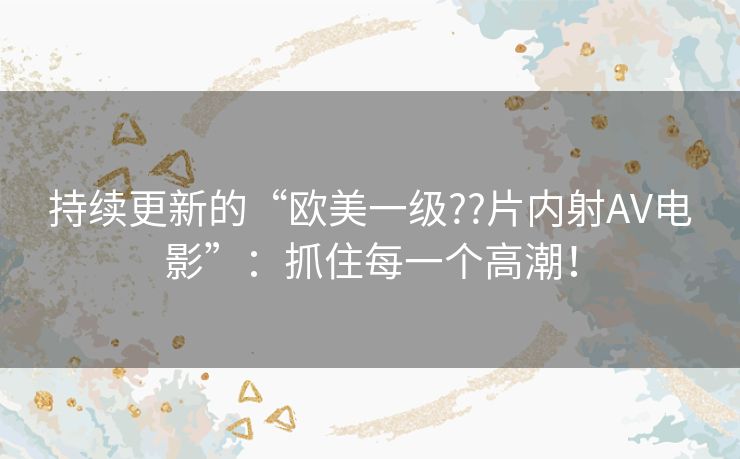 持续更新的“欧美一级??片内射AV电影”：抓住每一个高潮！