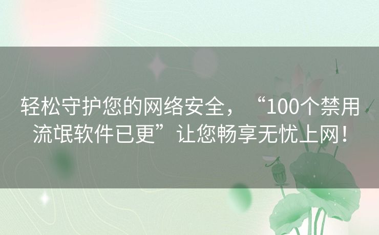 轻松守护您的网络安全，“100个禁用流氓软件已更”让您畅享无忧上网！