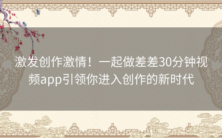 激发创作激情！一起做差差30分钟视频app引领你进入创作的新时代